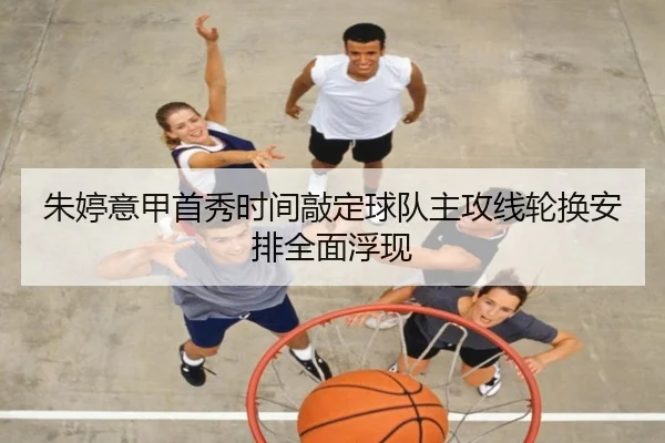 朱婷意甲首秀时间敲定球队主攻线轮换安排全面浮现