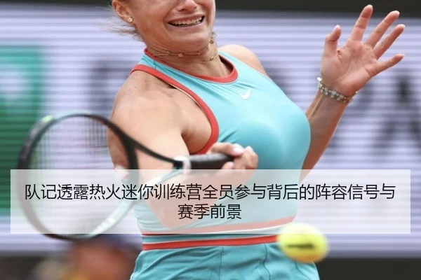 队记透露热火迷你训练营全员参与背后的阵容信号与赛季前景