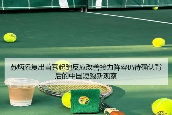 苏炳添复出首秀起跑反应改善接力阵容仍待确认背后的中国短跑新观察